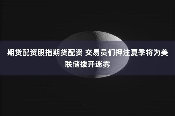 期货配资股指期货配资 交易员们押注夏季将为美联储拨开迷雾