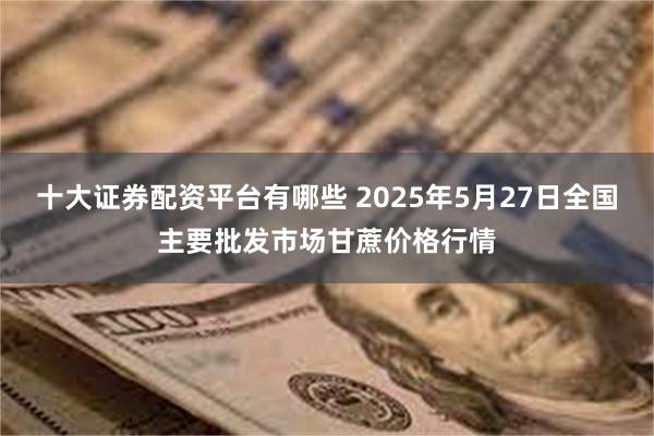 十大证券配资平台有哪些 2025年5月27日全国主要批发市场甘蔗价格行情