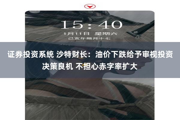 证券投资系统 沙特财长：油价下跌给予审视投资决策良机 不担心赤字率扩大