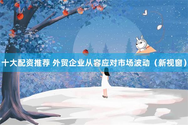 十大配资推荐 外贸企业从容应对市场波动（新视窗）