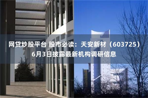 网贷炒股平台 股市必读：天安新材（603725）6月3日披露最新机构调研信息