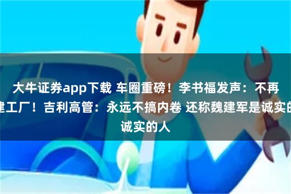 大牛证券app下载 车圈重磅！李书福发声：不再新建工厂！吉利高管：永远不搞内卷 还称魏建军是诚实的人
