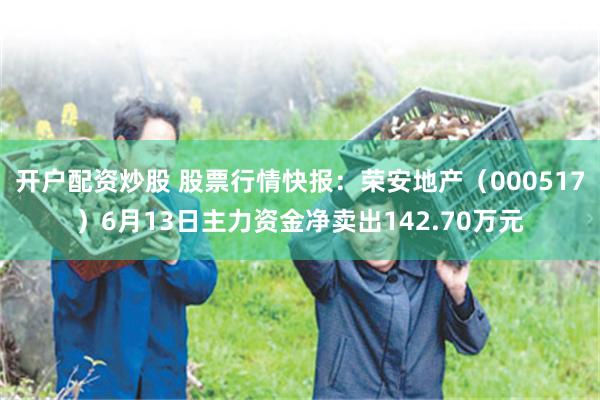 开户配资炒股 股票行情快报：荣安地产（000517）6月13日主力资金净卖出142.70万元