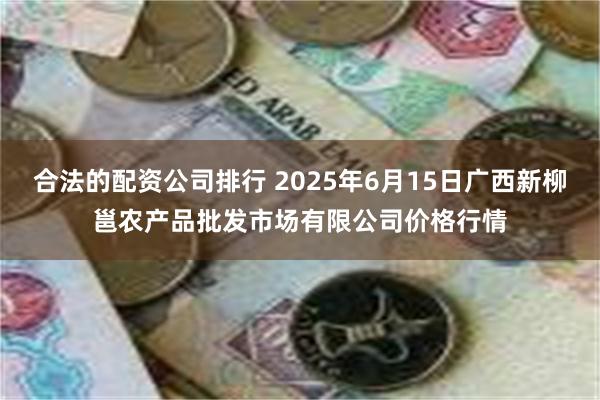 合法的配资公司排行 2025年6月15日广西新柳邕农产品批发市场有限公司价格行情