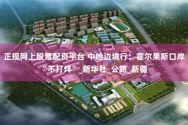 正规网上股票配资平台 中哈边境行：霍尔果斯口岸“不打烊”_新华社_公路_新疆