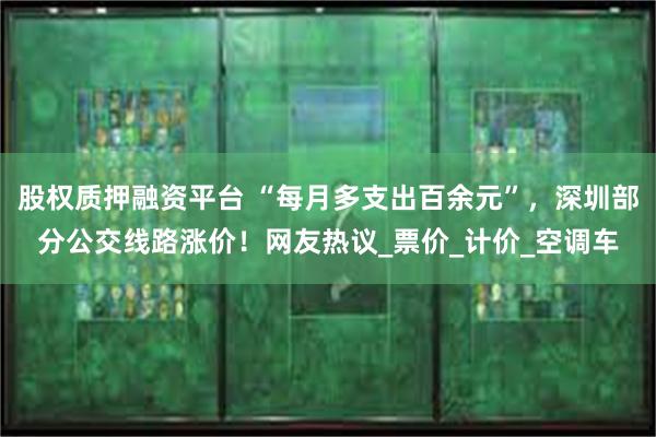 股权质押融资平台 “每月多支出百余元”，深圳部分公交线路涨价！网友热议_票价_计价_空调车