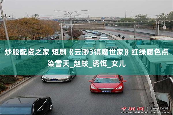 炒股配资之家 短剧《云渺3镇魔世家》红绿暖色点染雪天_赵蛟_诱饵_女儿