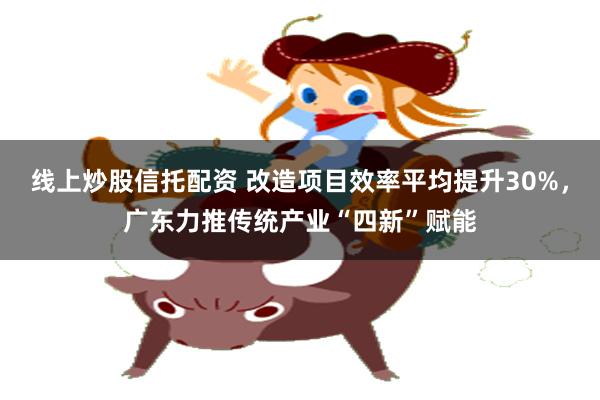 线上炒股信托配资 改造项目效率平均提升30%，广东力推传统产业“四新”赋能