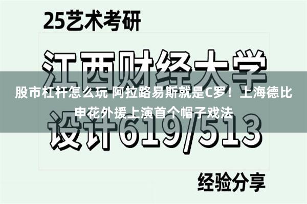 股市杠杆怎么玩 阿拉路易斯就是C罗！上海德比申花外援上演首个帽子戏法