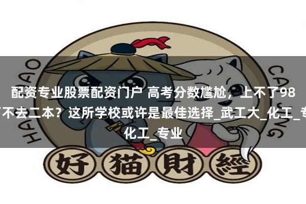 配资专业股票配资门户 高考分数尴尬，上不了985下不去二本？这所学校或许是最佳选择_武工大_化工_专