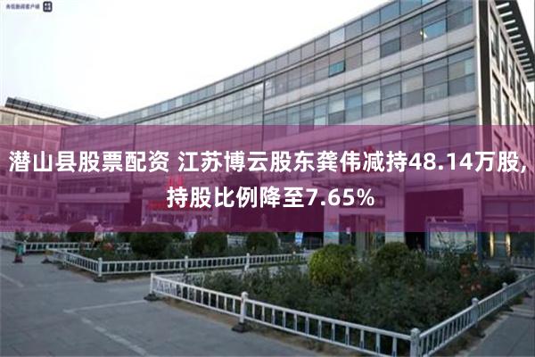 潜山县股票配资 江苏博云股东龚伟减持48.14万股, 持股比例降至7.65%
