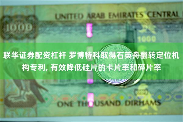 联华证券配资杠杆 罗博特科取得石英舟翻转定位机构专利, 有效降低硅片的卡片率和碎片率