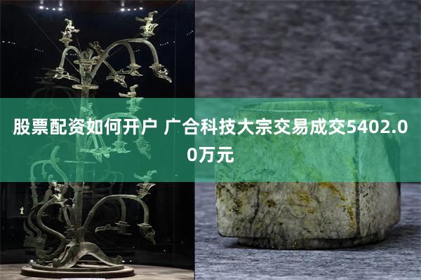 股票配资如何开户 广合科技大宗交易成交5402.00万元
