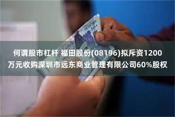 何谓股市杠杆 福田股份(08196)拟斥资1200万元收购深圳市远东商业管理有限公司60%股权