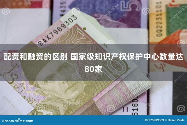 配资和融资的区别 国家级知识产权保护中心数量达80家