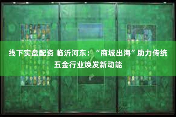 线下实盘配资 临沂河东：“商城出海”助力传统五金行业焕发新动能