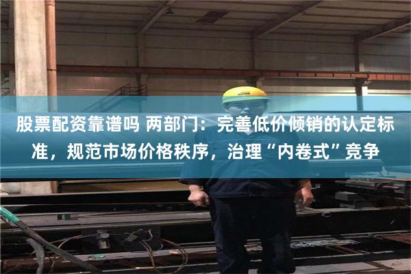 股票配资靠谱吗 两部门：完善低价倾销的认定标准，规范市场价格秩序，治理“内卷式”竞争