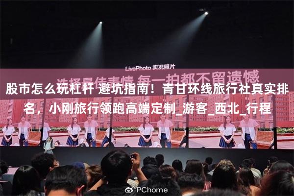 股市怎么玩杠杆 避坑指南！青甘环线旅行社真实排名，小刚旅行领跑高端定制_游客_西北_行程