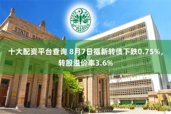 十大配资平台查询 8月7日福新转债下跌0.75%，转股溢价率3.6%
