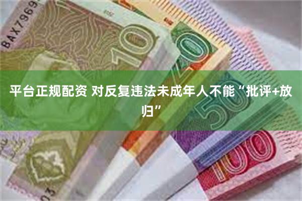 平台正规配资 对反复违法未成年人不能“批评+放归”