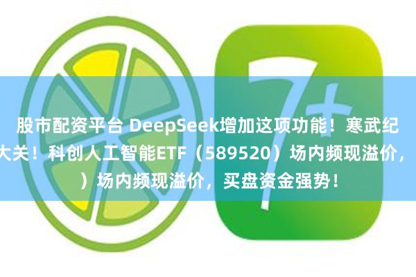 股市配资平台 DeepSeek增加这项功能！寒武纪股价迈向千元大关！科创人工智能ETF（589520