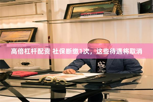 高倍杠杆配资 社保断缴1次，这些待遇将取消