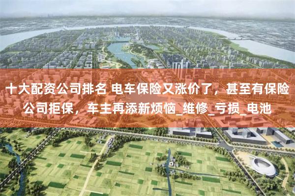 十大配资公司排名 电车保险又涨价了，甚至有保险公司拒保，车主再添新烦恼_维修_亏损_电池