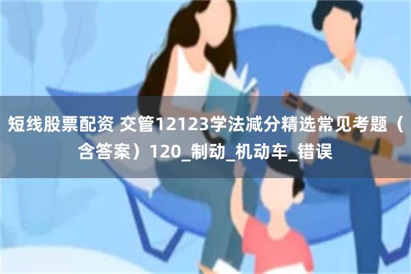短线股票配资 交管12123学法减分精选常见考题（含答案）120_制动_机动车_错误