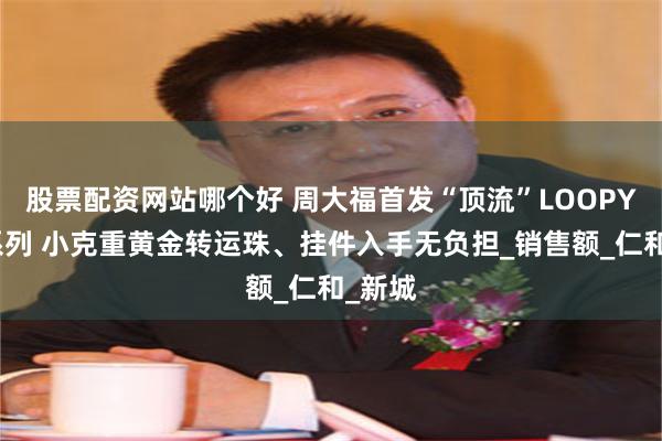 股票配资网站哪个好 周大福首发“顶流”LOOPY联名系列 小克重黄金转运珠、挂件入手无负担_销售额_