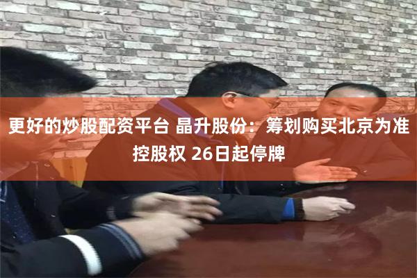 更好的炒股配资平台 晶升股份：筹划购买北京为准控股权 26日起停牌