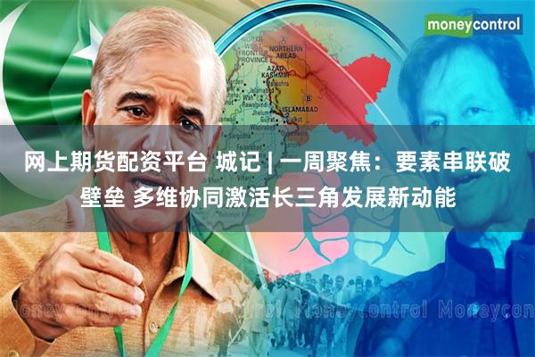 网上期货配资平台 城记 | 一周聚焦：要素串联破壁垒 多维协同激活长三角发展新动能