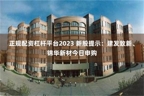 正规配资杠杆平台2023 新股提示：建发致新、锦华新材今日申购