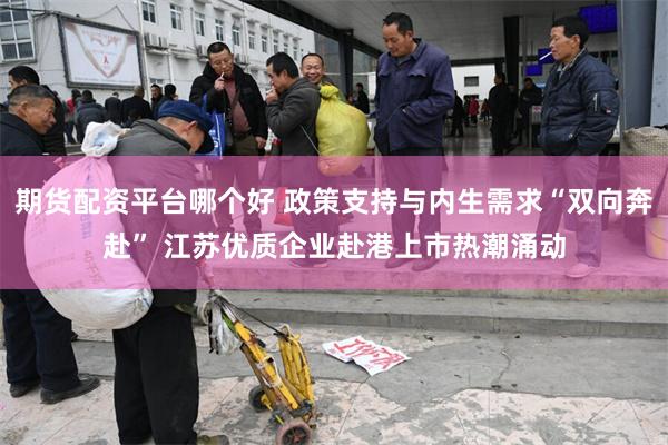 期货配资平台哪个好 政策支持与内生需求“双向奔赴” 江苏优质企业赴港上市热潮涌动