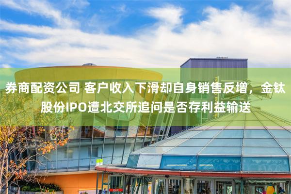 券商配资公司 客户收入下滑却自身销售反增，金钛股份IPO遭北交所追问是否存利益输送