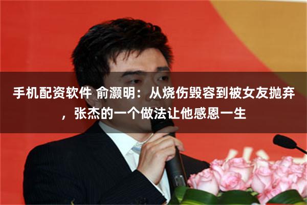 手机配资软件 俞灏明：从烧伤毁容到被女友抛弃，张杰的一个做法让他感恩一生