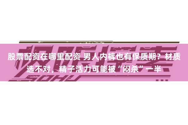 股票配资在哪里配资 男人内裤也有保质期？材质选不对，精子活力可能被“闷杀”一半