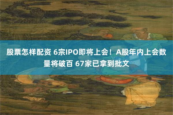 股票怎样配资 6宗IPO即将上会！A股年内上会数量将破百 67家已拿到批文