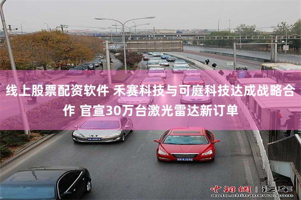 线上股票配资软件 禾赛科技与可庭科技达成战略合作 官宣30万台激光雷达新订单