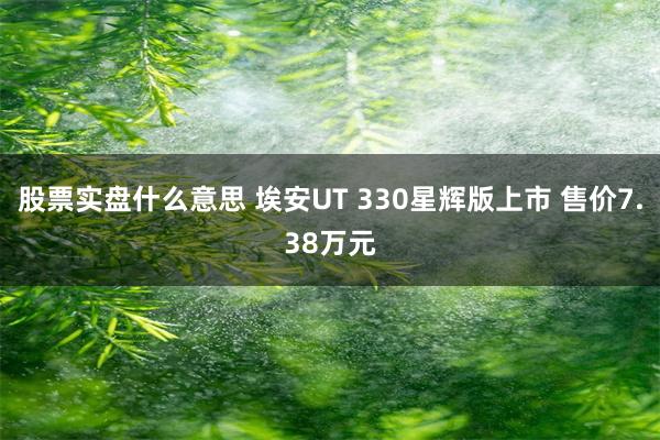 股票实盘什么意思 埃安UT 330星辉版上市 售价7.38万元